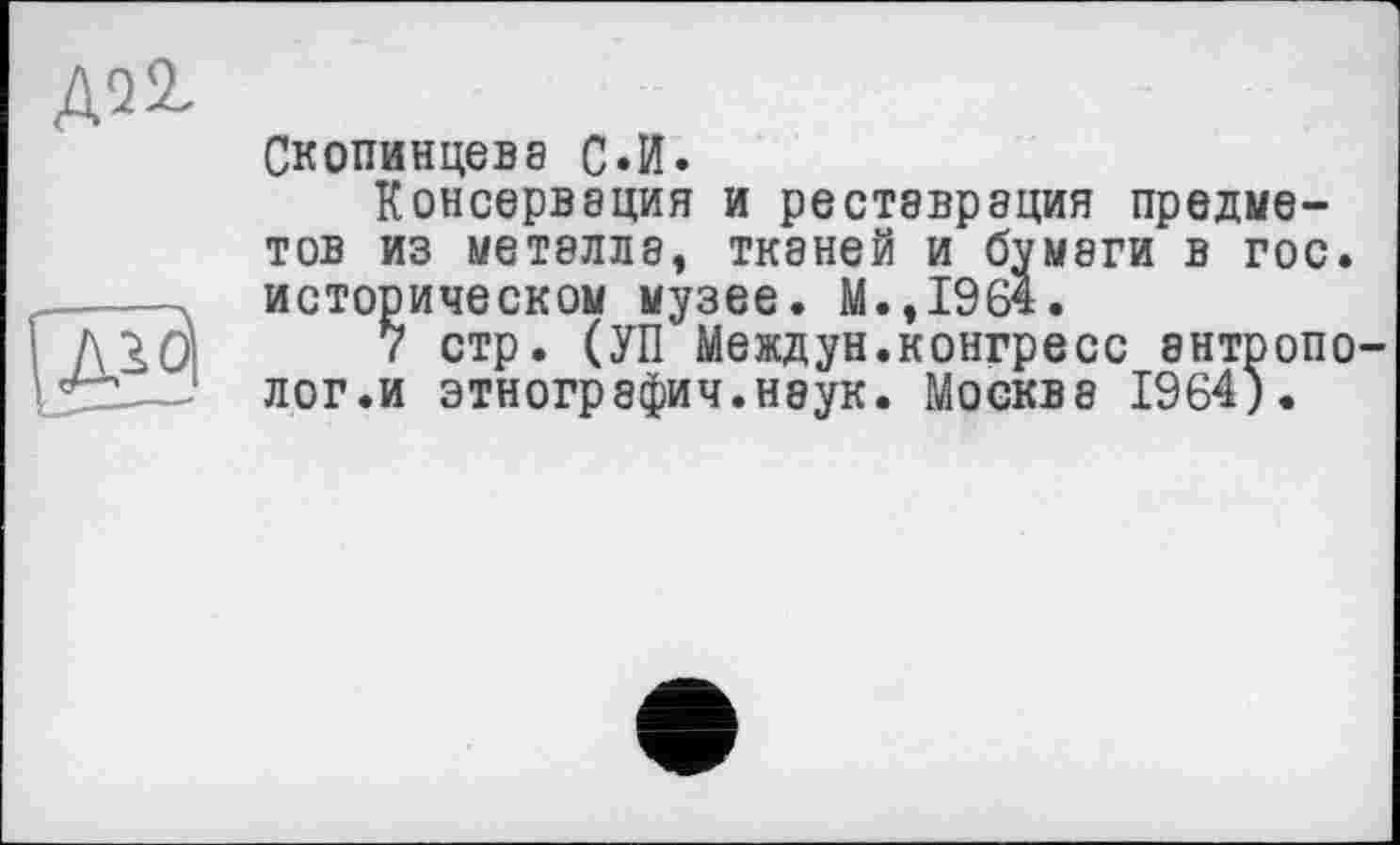 ﻿Д22,
Скопинцева С.И.
Консервация и реставрация предметов из металла, тканей и бумаги в гос. историческом музее. М.,1964.
7 стр. (УП Междун.конгресс антрополог.и этнография.наук. Москва 1964).